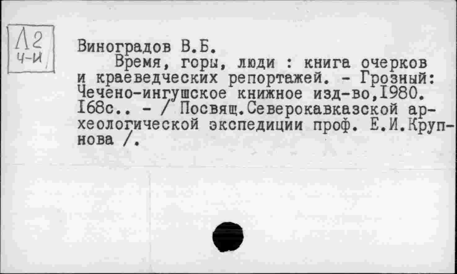 ﻿Кг 4-Й
Виноградов В.Б.
Время, горы, люди : книга очерков и краеведческих репортажей. - Грозный: Чечено-ингушское книжное изд-во,1980. 168с.. - / Посвящ.Северокавказской археологической экспедиции проф. Е.И.Крупнова /.